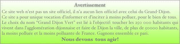 Avertissement
Ce site web n’est pas un site officiel, il n’a aucun lien officiel avec celui du Grand-Dijon. 
Ce site a pour unique vocation d’informer et d’inciter à moins polluer, pour le bien de tous.
Le choix du nom “Grand Dijon Vert” est lié à l’objectif: toucher les 250 000 habitants qui vivent dans l’agglomération dijonnaise et faire de Dijon la ville, de plus de 50000 habitants, la moins polluée et la moins polluante de France. Gagnons ensemble ce pari. 
Nous devons  tous agir!